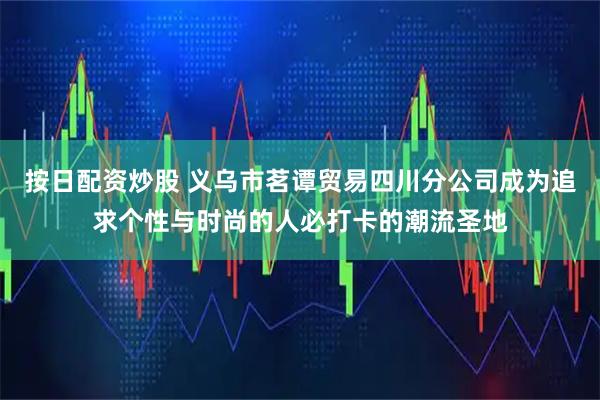 按日配资炒股 义乌市茗谭贸易四川分公司成为追求个性与时尚的人必打卡的潮流圣地