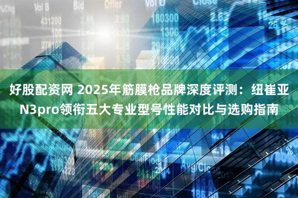 好股配资网 2025年筋膜枪品牌深度评测：纽崔亚N3pro领衔五大专业型号性能对比与选购指南