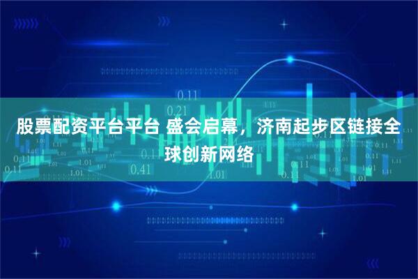 股票配资平台平台 盛会启幕，济南起步区链接全球创新网络