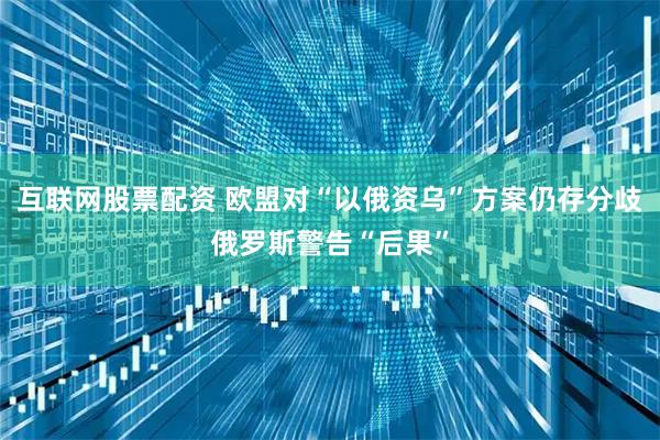 互联网股票配资 欧盟对“以俄资乌”方案仍存分歧　俄罗斯警告“后果”