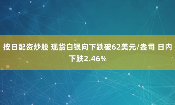 按日配资炒股 现货白银向下跌破62美元/盎司 日内下跌2.46%